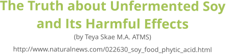 The Truth about Unfermented Soy  and Its Harmful Effects (by Teya Skae M.A. ATMS) http://www.naturalnews.com/022630_soy_food_phytic_acid.html